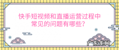 快手短视频和直播运营过程中常见的问题有哪些？