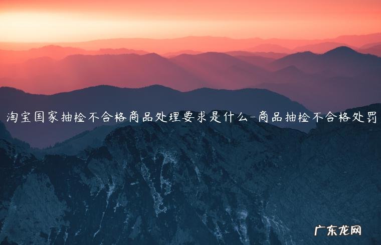 产品质量抽检不合格需要怎么处罚? 淘宝国家抽检不合格商品处理要求是什么