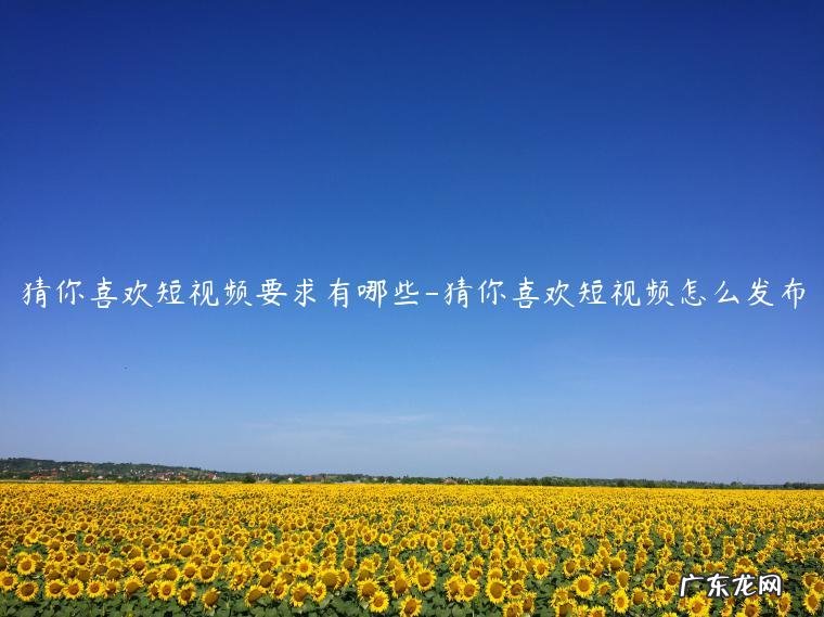 猜你喜欢短视频怎么发布 猜你喜欢短视频要求有哪些