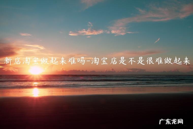 淘宝店好做吗现在 新店淘宝做起来难吗