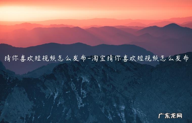 淘宝猜你喜欢短视频怎么发布 猜你喜欢短视频怎么发布