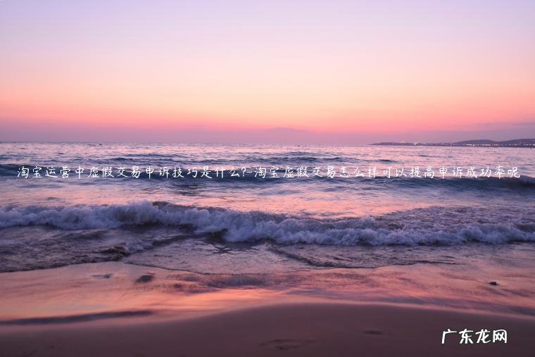 淘宝查到虚假交易怎么处理可以申诉一下 淘宝运营中虚假交易申诉技巧是什么