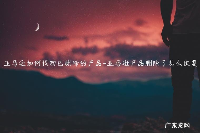 亚马逊产品删除重新上架 亚马逊如何找回已删除的产品