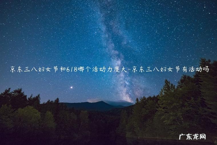 京东618有什么活动 京东三八妇女节和618哪个活动力度大