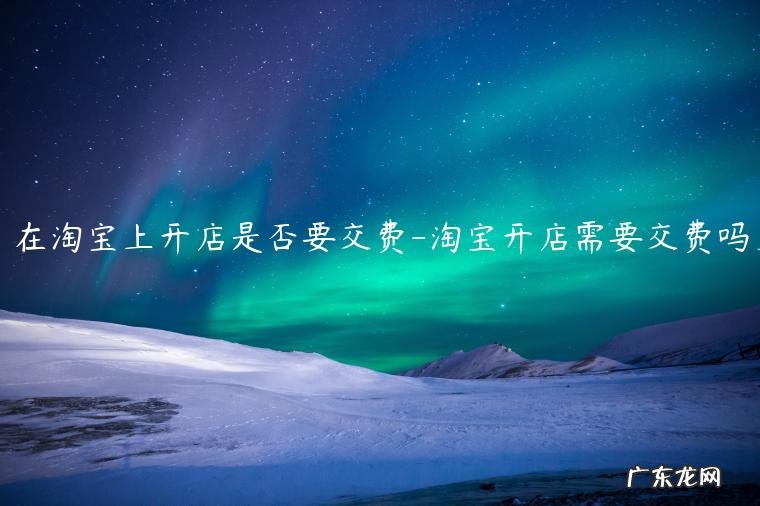 开淘宝店需要交什么费用吗? 在淘宝上开店是否要交费