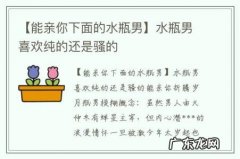 【能亲你下面的水瓶男】水瓶男喜欢纯的还是骚的