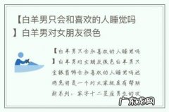 【白羊男只会和喜欢的人睡觉吗】白羊男对女朋友很色