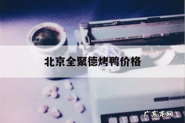 北京全聚德烤鸭价格,北京全聚德烤鸭价格变化