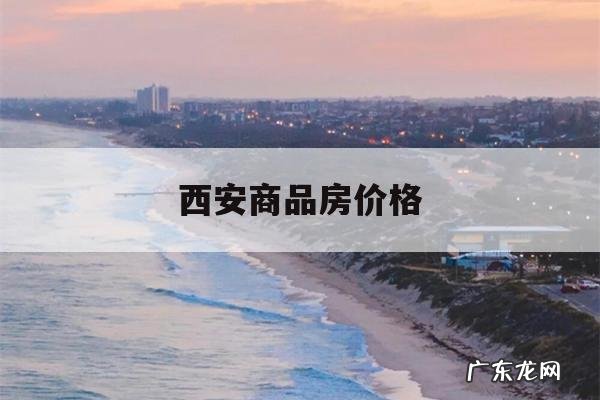 西安商品房价格,西安商品房价格公示备案价在哪查询