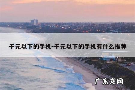 千元以下的手机-千元以下的手机有什么推荐