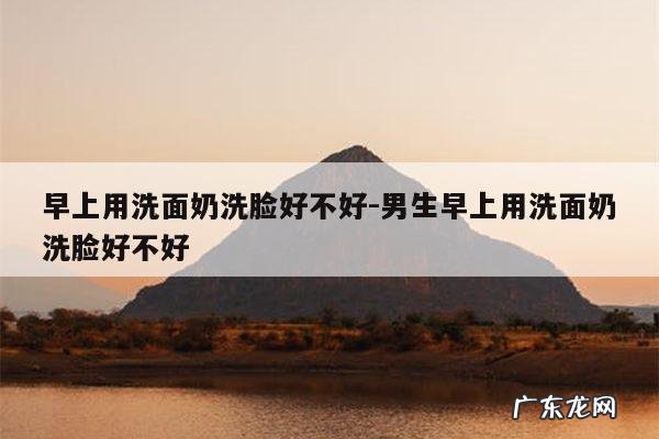 早上用洗面奶洗脸好不好-男生早上用洗面奶洗脸好不好