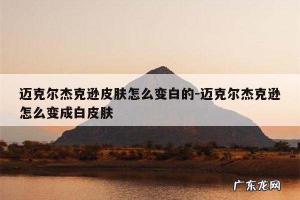 迈克尔杰克逊皮肤怎么变白的-迈克尔杰克逊怎么变成白皮肤