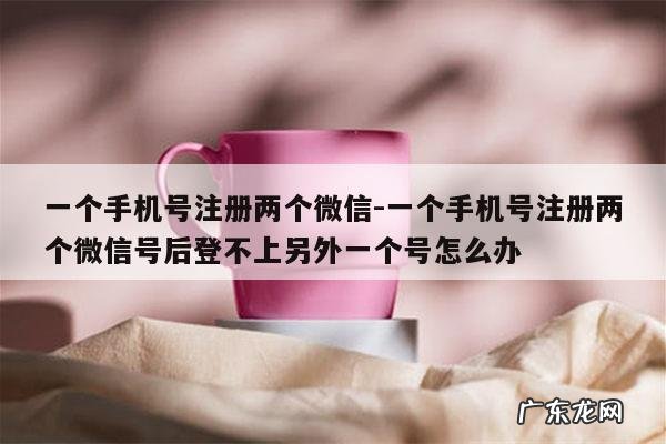 一个手机号注册两个微信-一个手机号注册两个微信号后登不上另外一个号怎么办