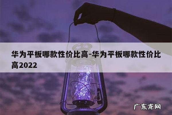 华为平板哪款性价比高-华为平板哪款性价比高2022