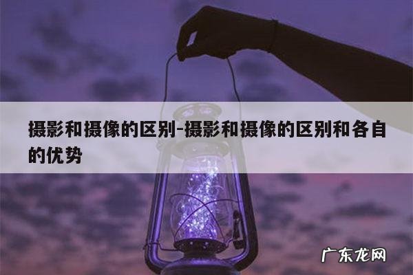 摄影和摄像的区别-摄影和摄像的区别和各自的优势
