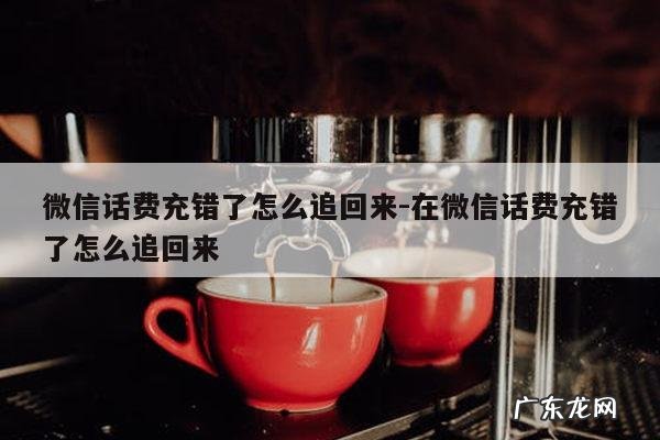 微信话费充错了怎么追回来-在微信话费充错了怎么追回来