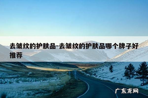 去皱纹的护肤品-去皱纹的护肤品哪个牌子好推荐