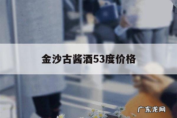 金沙古酱酒53度价格,金沙古酱酒53度价格表四瓶装