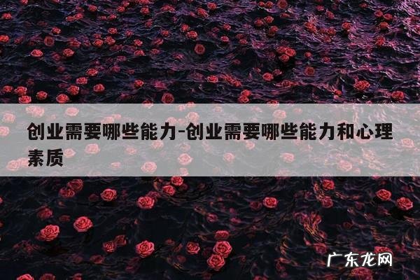 创业需要哪些能力-创业需要哪些能力和心理素质