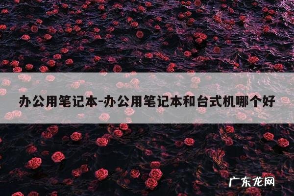 办公用笔记本-办公用笔记本和台式机哪个好