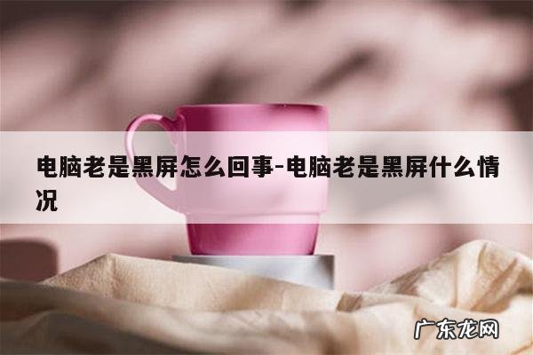 电脑老是黑屏怎么回事-电脑老是黑屏什么情况