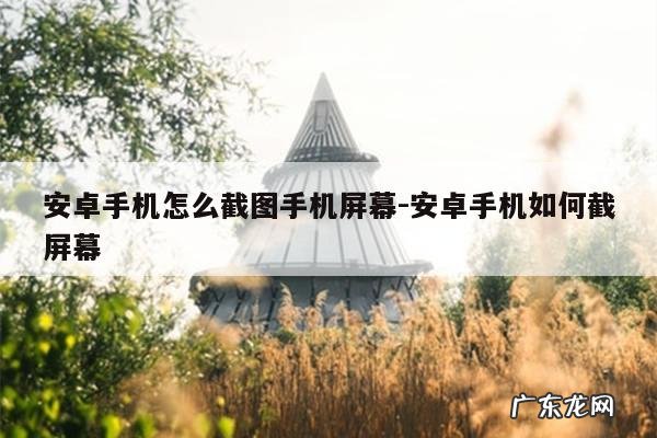 安卓手机怎么截图手机屏幕-安卓手机如何截屏幕
