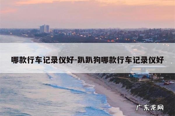 哪款行车记录仪好-趴趴狗哪款行车记录仪好