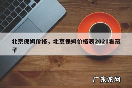 北京保姆价格，北京保姆价格表2021看孩子