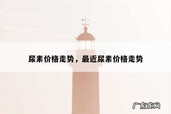 尿素价格走势,最近尿素价格走势