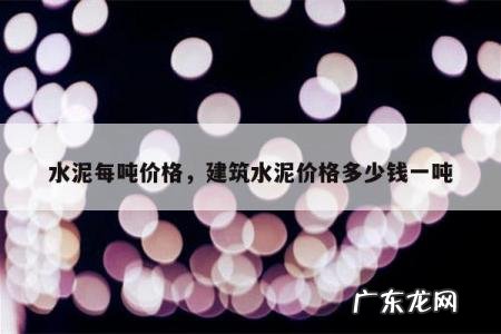 水泥每吨价格,建筑水泥价格多少钱一吨