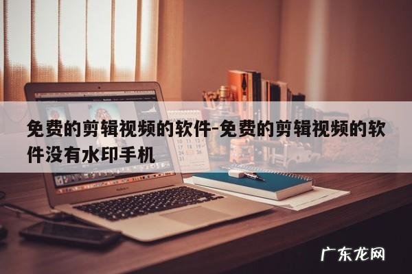 免费的剪辑视频的软件-免费的剪辑视频的软件没有水印手机
