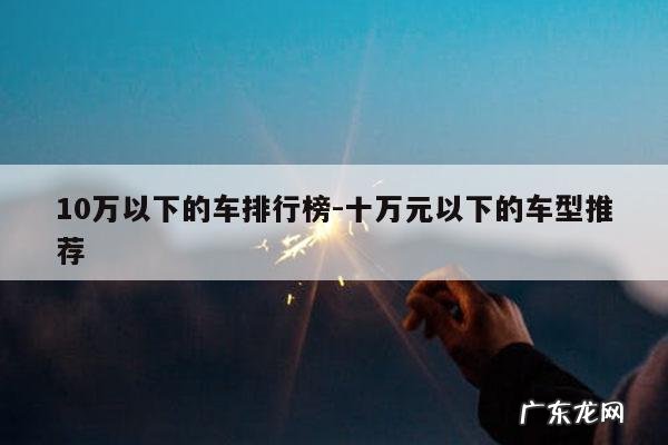 10万以下的车排行榜-十万元以下的车型推荐