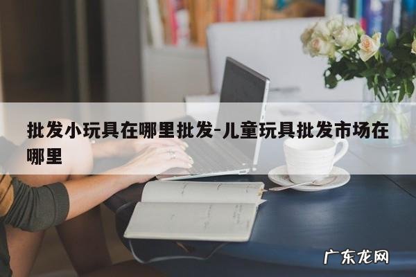 批发小玩具在哪里批发-儿童玩具批发市场在哪里
