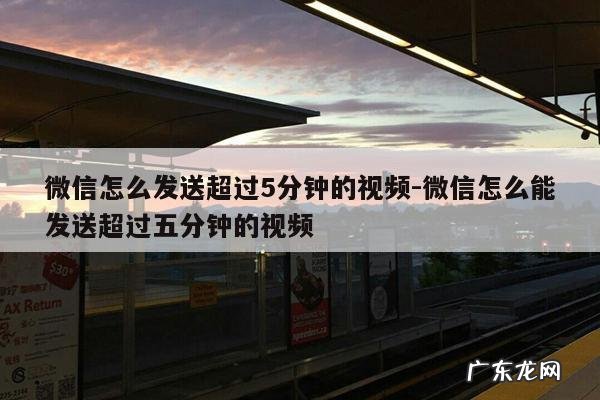 微信怎么发送超过5分钟的视频-微信怎么能发送超过五分钟的视频