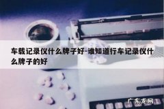 车载记录仪什么牌子好-谁知道行车记录仪什么牌子的好