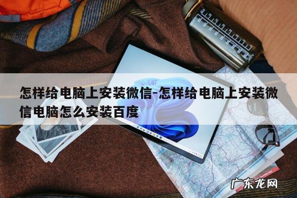 怎样给电脑上安装微信-怎样给电脑上安装微信电脑怎么安装百度