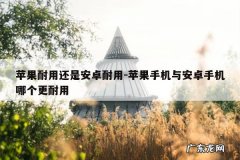 苹果耐用还是安卓耐用-苹果手机与安卓手机哪个更耐用