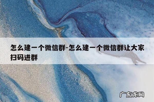 怎么建一个微信群-怎么建一个微信群让大家扫码进群