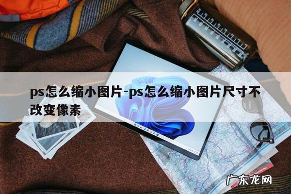 ps怎么缩小图片-ps怎么缩小图片尺寸不改变像素