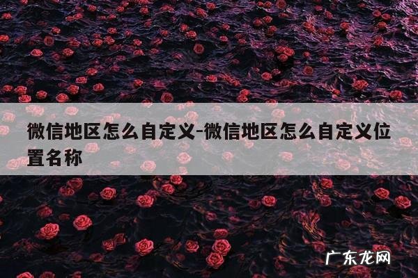 微信地区怎么自定义-微信地区怎么自定义位置名称