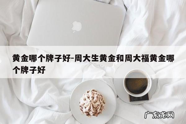 黄金哪个牌子好-周大生黄金和周大福黄金哪个牌子好