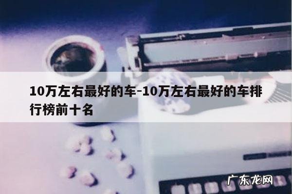 10万左右最好的车-10万左右最好的车排行榜前十名