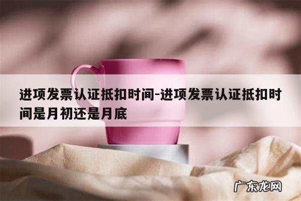 进项发票认证抵扣时间-进项发票认证抵扣时间是月初还是月底