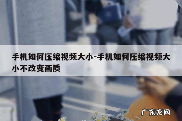手机如何压缩视频大小-手机如何压缩视频大小不改变画质