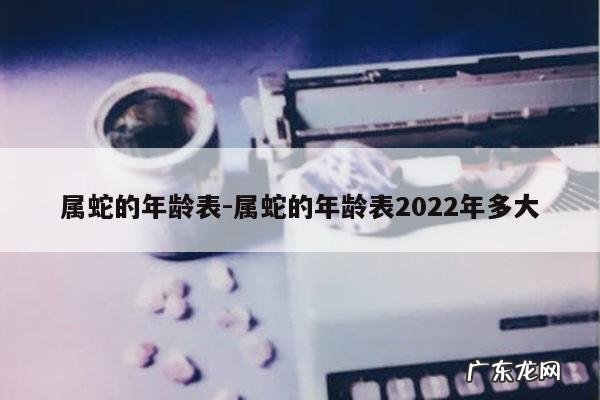 属蛇的年龄表-属蛇的年龄表2022年多大
