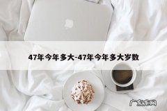 47年今年多大-47年今年多大岁数