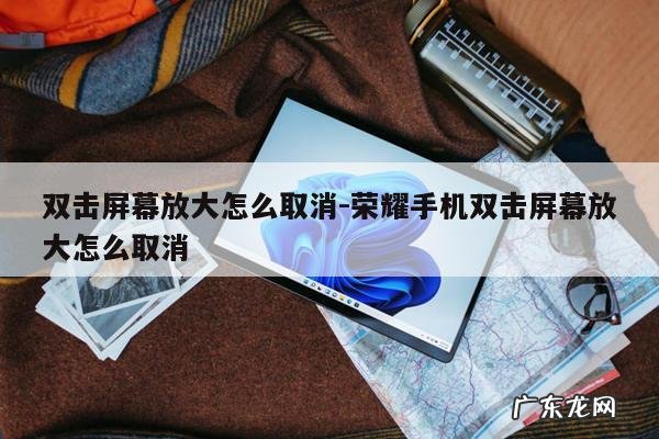 双击屏幕放大怎么取消-荣耀手机双击屏幕放大怎么取消