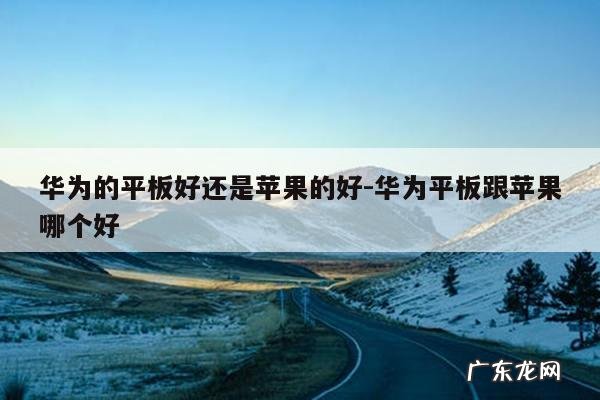 华为的平板好还是苹果的好-华为平板跟苹果哪个好