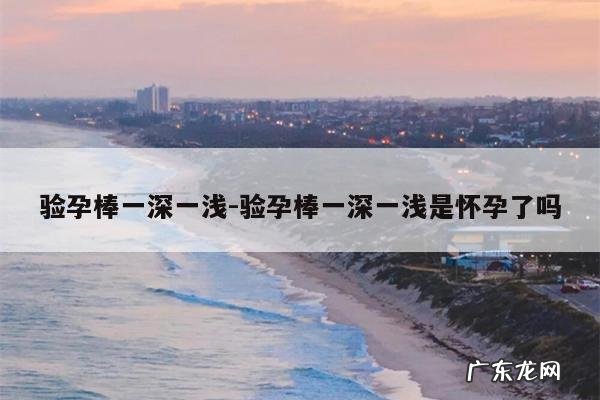 验孕棒一深一浅-验孕棒一深一浅是怀孕了吗