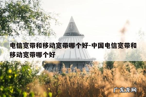 电信宽带和移动宽带哪个好-中国电信宽带和移动宽带哪个好